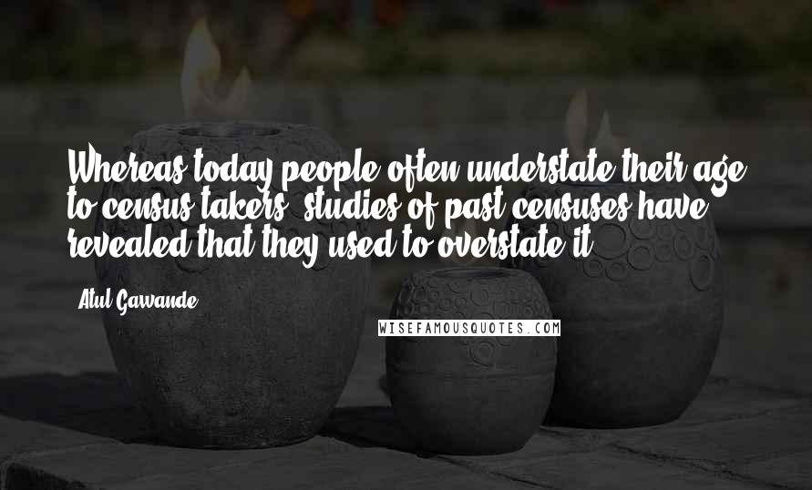 Atul Gawande Quotes: Whereas today people often understate their age to census takers, studies of past censuses have revealed that they used to overstate it.