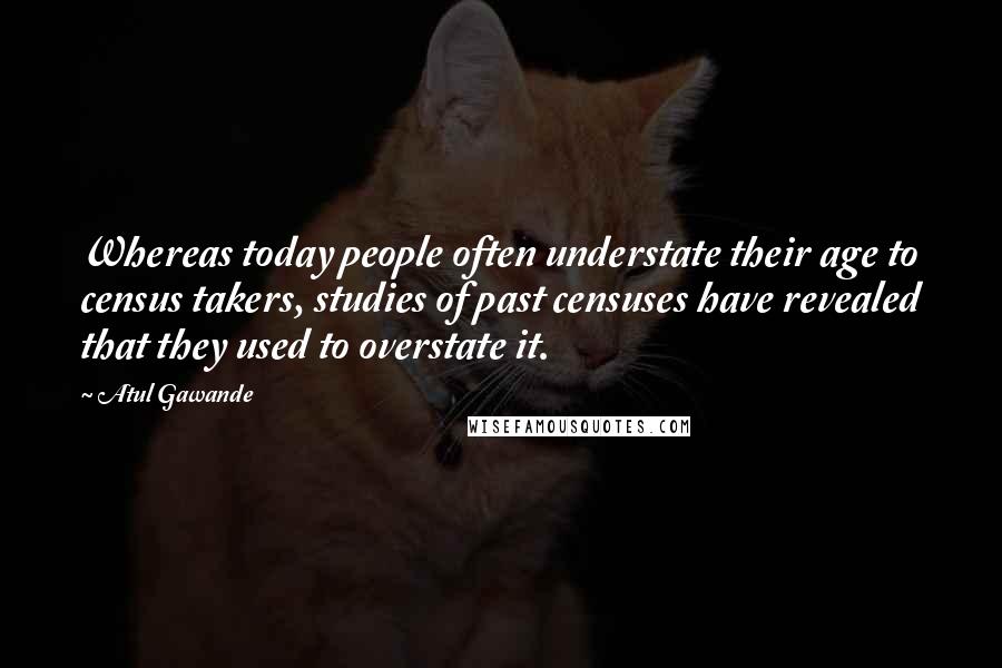 Atul Gawande Quotes: Whereas today people often understate their age to census takers, studies of past censuses have revealed that they used to overstate it.