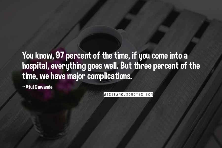 Atul Gawande Quotes: You know, 97 percent of the time, if you come into a hospital, everything goes well. But three percent of the time, we have major complications.