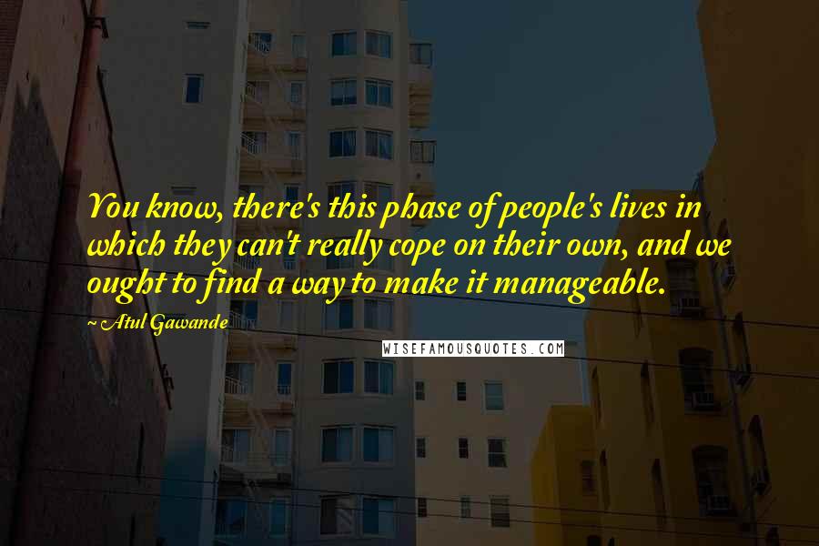 Atul Gawande Quotes: You know, there's this phase of people's lives in which they can't really cope on their own, and we ought to find a way to make it manageable.