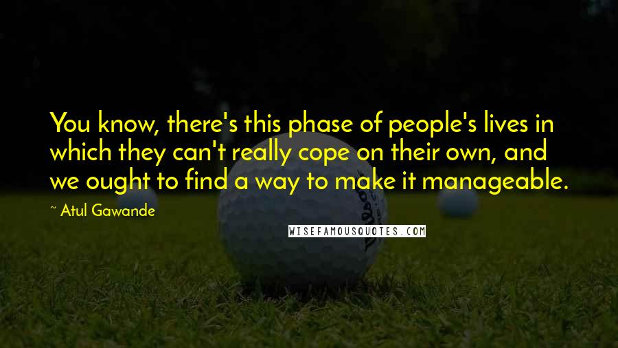 Atul Gawande Quotes: You know, there's this phase of people's lives in which they can't really cope on their own, and we ought to find a way to make it manageable.