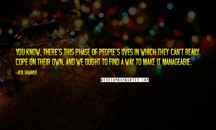 Atul Gawande Quotes: You know, there's this phase of people's lives in which they can't really cope on their own, and we ought to find a way to make it manageable.