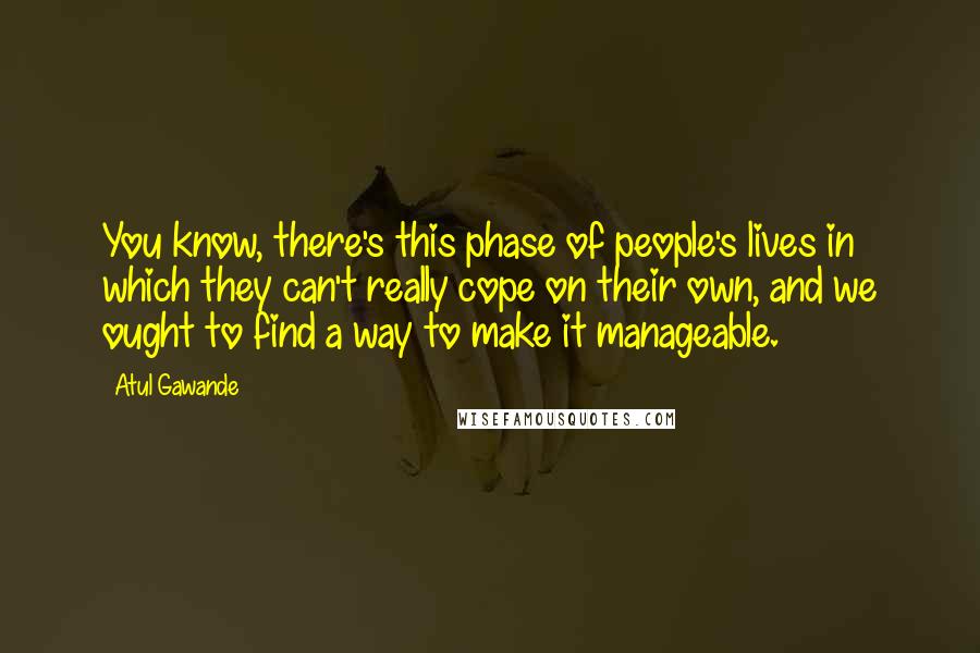 Atul Gawande Quotes: You know, there's this phase of people's lives in which they can't really cope on their own, and we ought to find a way to make it manageable.