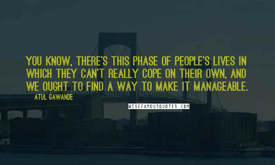 Atul Gawande Quotes: You know, there's this phase of people's lives in which they can't really cope on their own, and we ought to find a way to make it manageable.