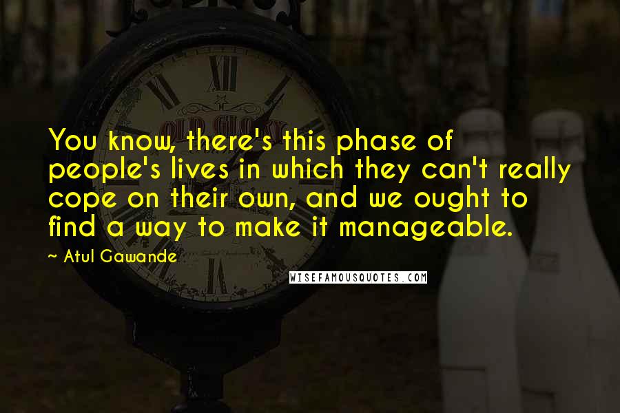 Atul Gawande Quotes: You know, there's this phase of people's lives in which they can't really cope on their own, and we ought to find a way to make it manageable.