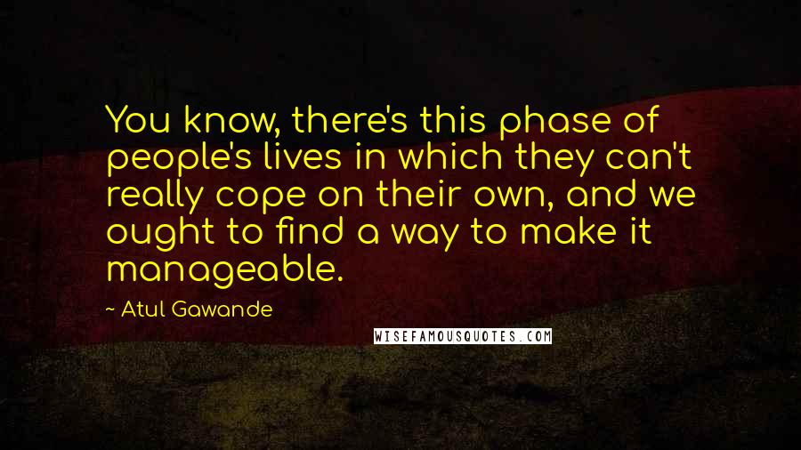 Atul Gawande Quotes: You know, there's this phase of people's lives in which they can't really cope on their own, and we ought to find a way to make it manageable.