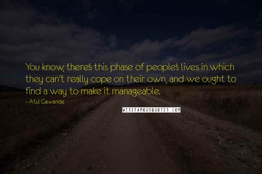 Atul Gawande Quotes: You know, there's this phase of people's lives in which they can't really cope on their own, and we ought to find a way to make it manageable.