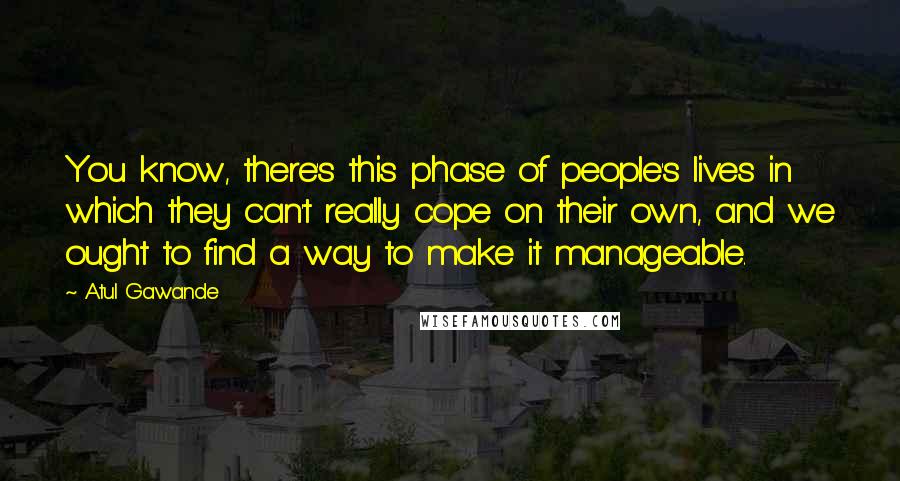 Atul Gawande Quotes: You know, there's this phase of people's lives in which they can't really cope on their own, and we ought to find a way to make it manageable.