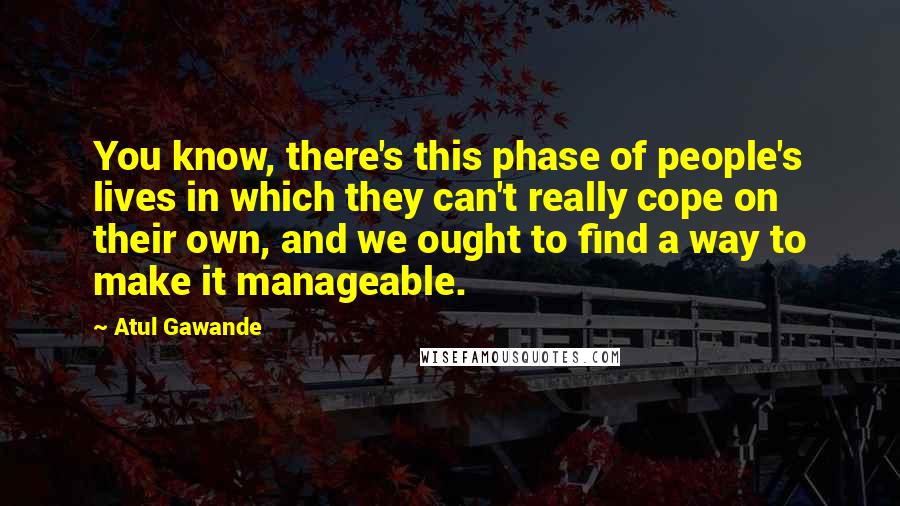 Atul Gawande Quotes: You know, there's this phase of people's lives in which they can't really cope on their own, and we ought to find a way to make it manageable.