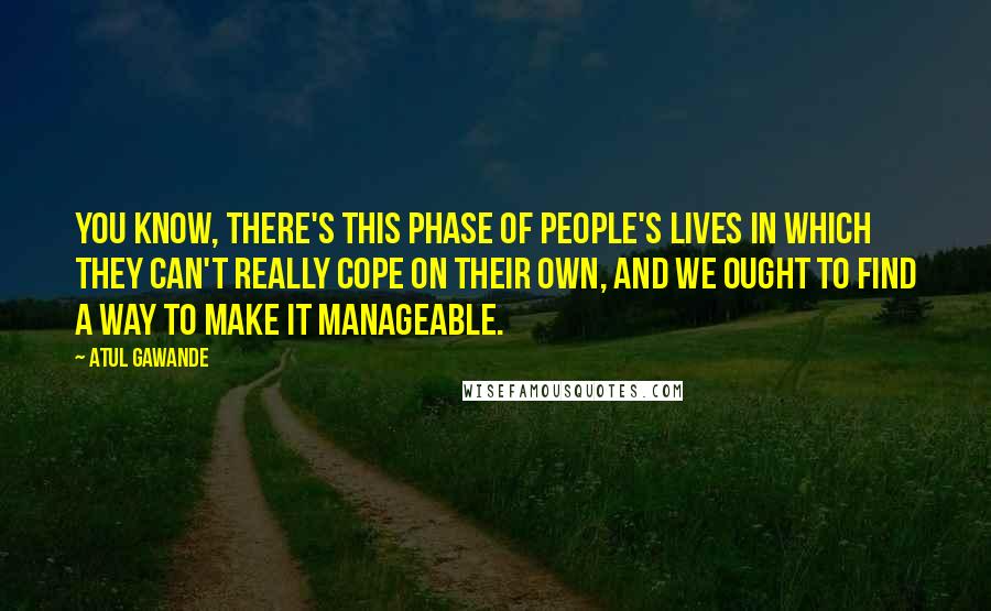 Atul Gawande Quotes: You know, there's this phase of people's lives in which they can't really cope on their own, and we ought to find a way to make it manageable.