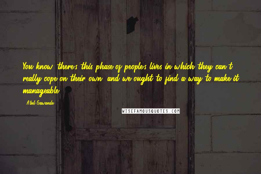 Atul Gawande Quotes: You know, there's this phase of people's lives in which they can't really cope on their own, and we ought to find a way to make it manageable.