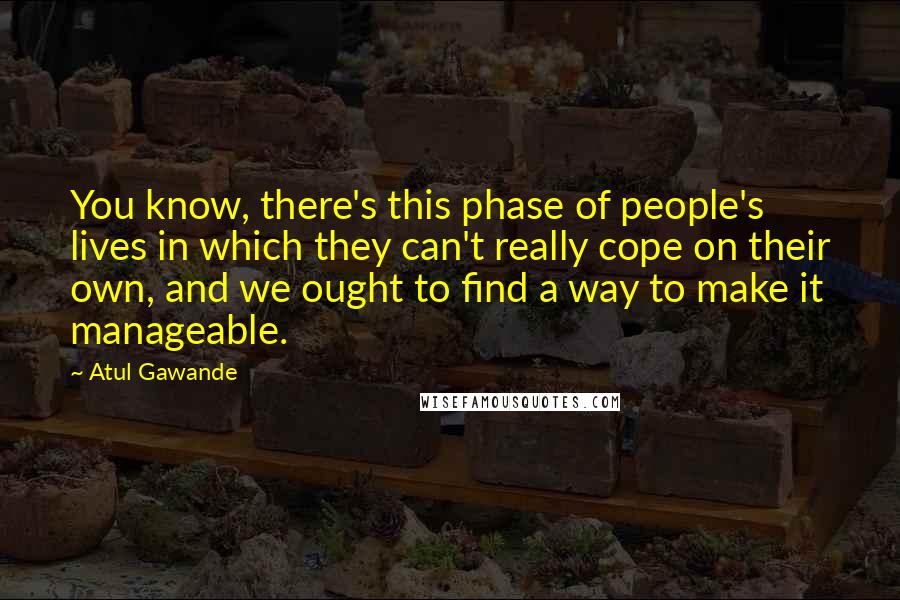 Atul Gawande Quotes: You know, there's this phase of people's lives in which they can't really cope on their own, and we ought to find a way to make it manageable.