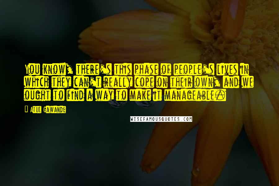 Atul Gawande Quotes: You know, there's this phase of people's lives in which they can't really cope on their own, and we ought to find a way to make it manageable.