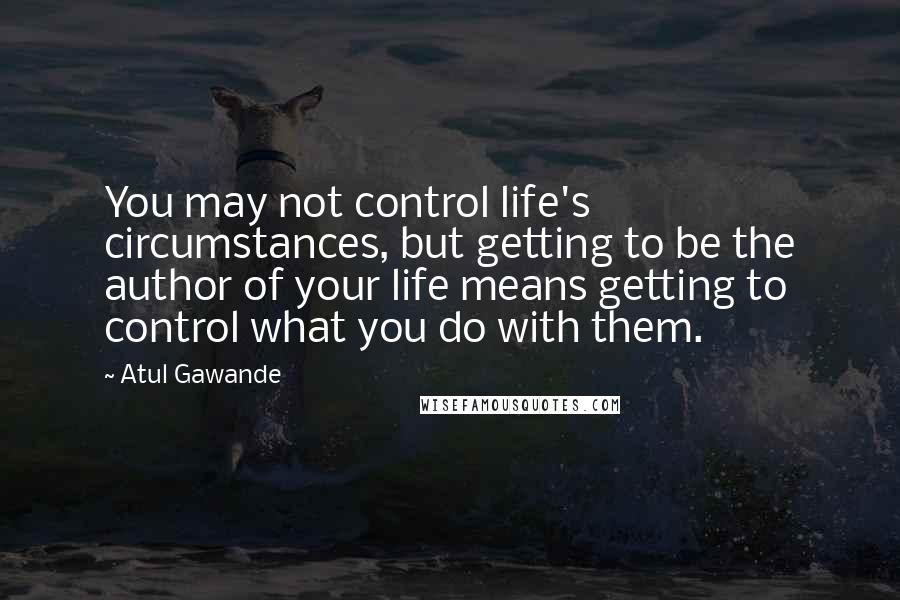 Atul Gawande Quotes: You may not control life's circumstances, but getting to be the author of your life means getting to control what you do with them.