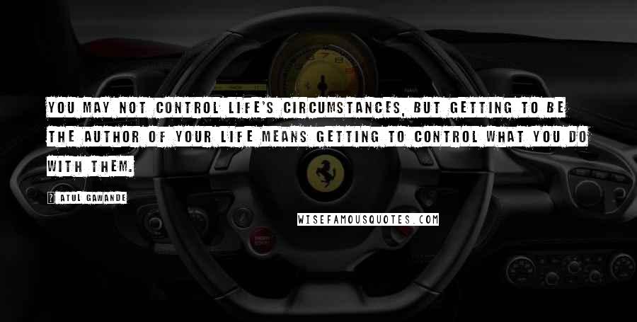 Atul Gawande Quotes: You may not control life's circumstances, but getting to be the author of your life means getting to control what you do with them.