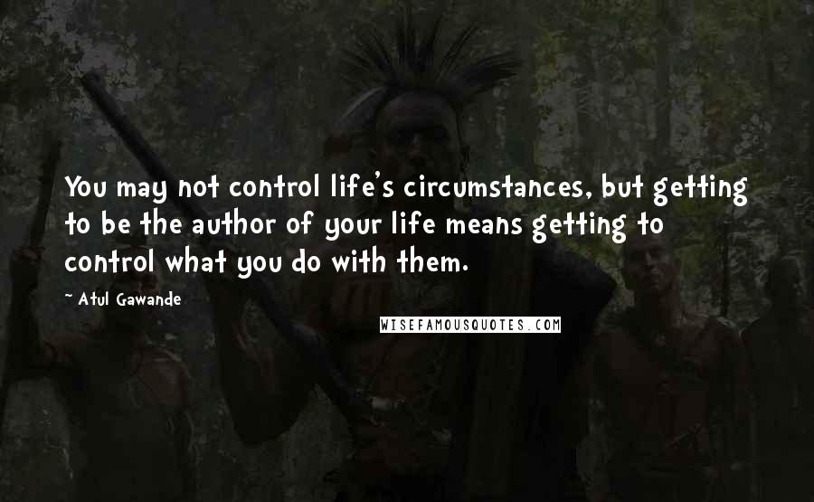 Atul Gawande Quotes: You may not control life's circumstances, but getting to be the author of your life means getting to control what you do with them.