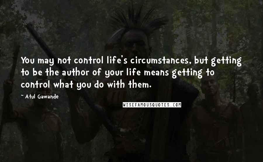 Atul Gawande Quotes: You may not control life's circumstances, but getting to be the author of your life means getting to control what you do with them.