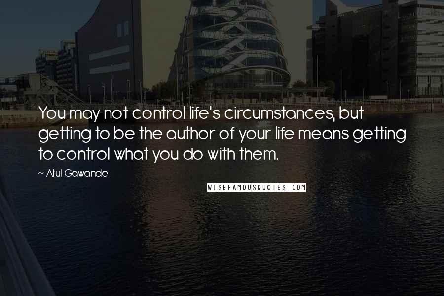 Atul Gawande Quotes: You may not control life's circumstances, but getting to be the author of your life means getting to control what you do with them.