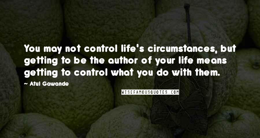 Atul Gawande Quotes: You may not control life's circumstances, but getting to be the author of your life means getting to control what you do with them.