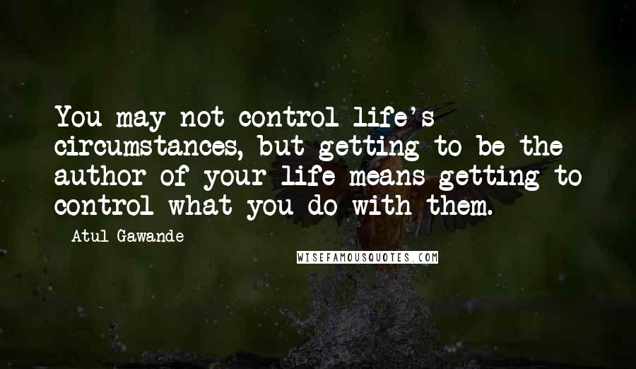 Atul Gawande Quotes: You may not control life's circumstances, but getting to be the author of your life means getting to control what you do with them.