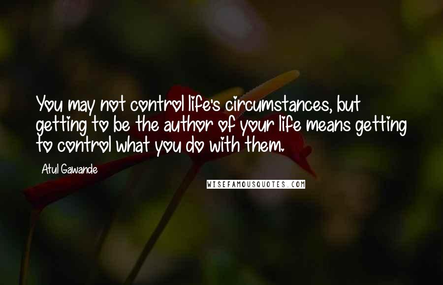 Atul Gawande Quotes: You may not control life's circumstances, but getting to be the author of your life means getting to control what you do with them.