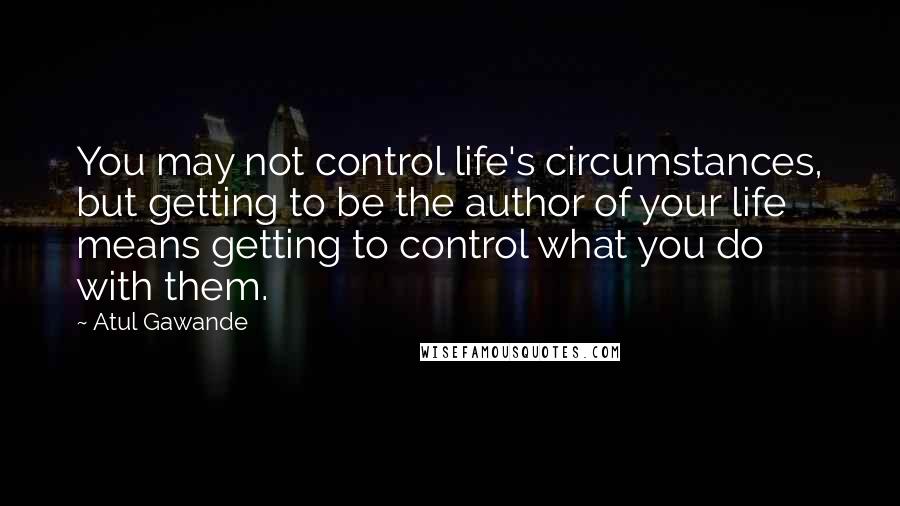 Atul Gawande Quotes: You may not control life's circumstances, but getting to be the author of your life means getting to control what you do with them.