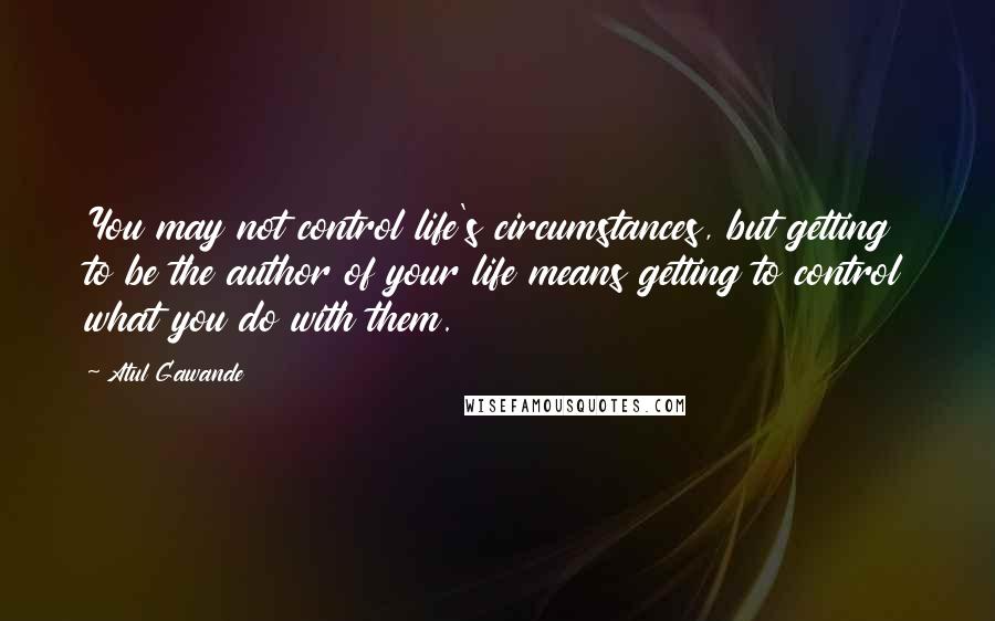 Atul Gawande Quotes: You may not control life's circumstances, but getting to be the author of your life means getting to control what you do with them.