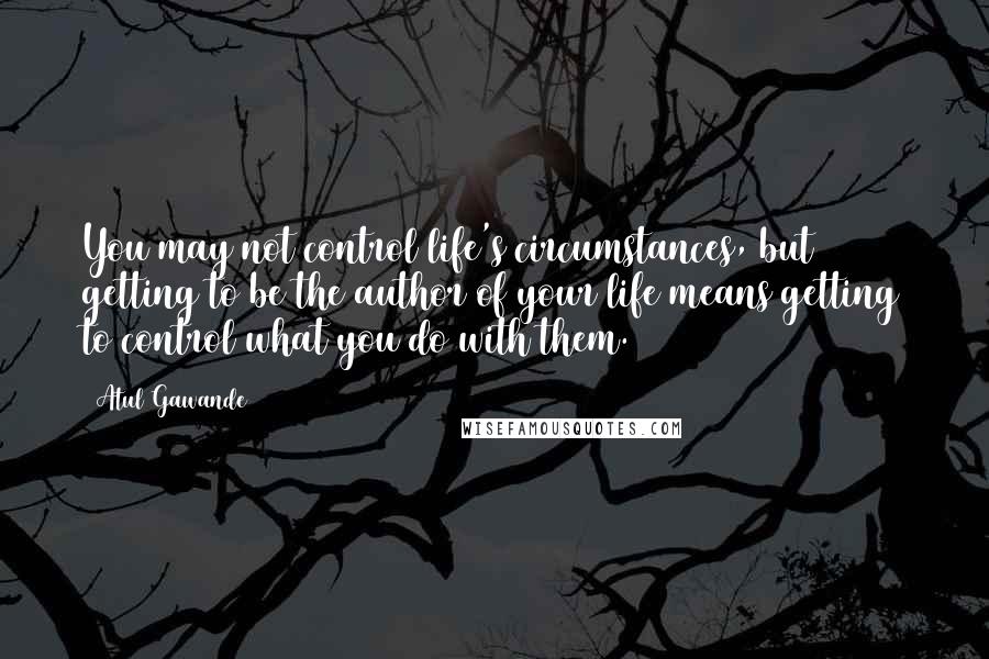 Atul Gawande Quotes: You may not control life's circumstances, but getting to be the author of your life means getting to control what you do with them.