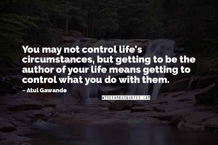 Atul Gawande Quotes: You may not control life's circumstances, but getting to be the author of your life means getting to control what you do with them.