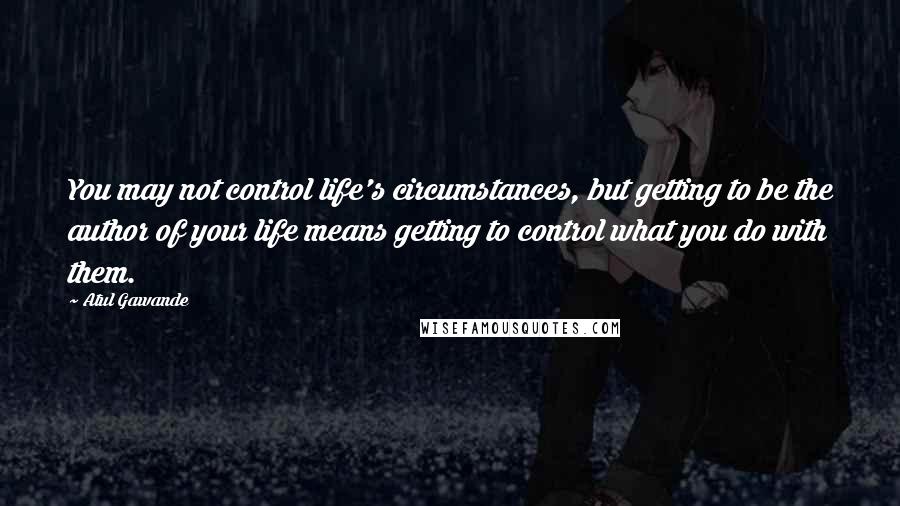 Atul Gawande Quotes: You may not control life's circumstances, but getting to be the author of your life means getting to control what you do with them.