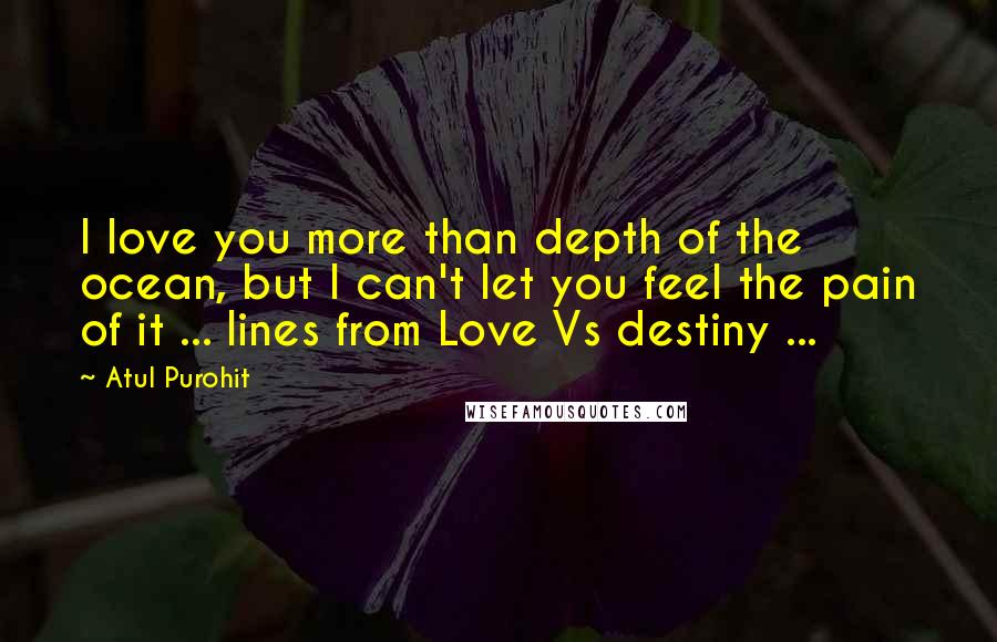 Atul Purohit Quotes: I love you more than depth of the ocean, but I can't let you feel the pain of it ... lines from Love Vs destiny ...