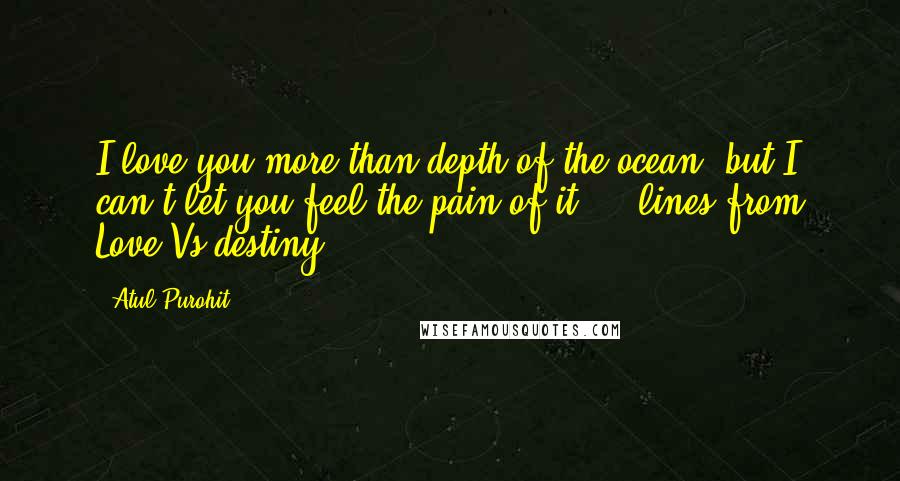 Atul Purohit Quotes: I love you more than depth of the ocean, but I can't let you feel the pain of it ... lines from Love Vs destiny ...