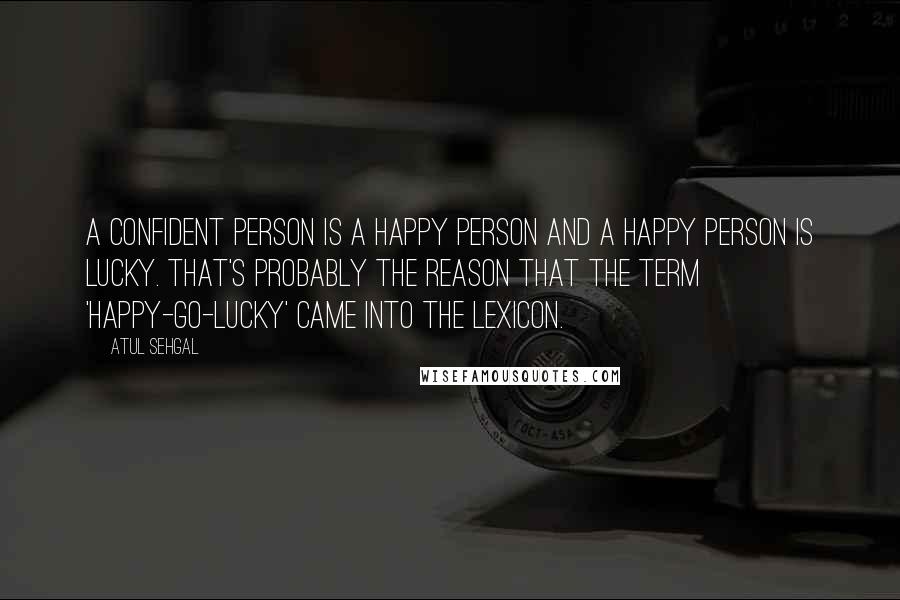 ATUL SEHGAL Quotes: A confident person is a happy person and a happy person is lucky. That's probably the reason that the term 'happy-go-lucky' came into the lexicon.