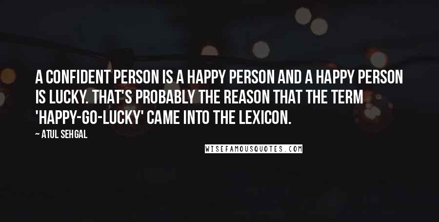 ATUL SEHGAL Quotes: A confident person is a happy person and a happy person is lucky. That's probably the reason that the term 'happy-go-lucky' came into the lexicon.