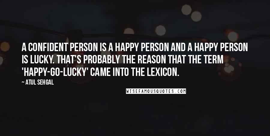 ATUL SEHGAL Quotes: A confident person is a happy person and a happy person is lucky. That's probably the reason that the term 'happy-go-lucky' came into the lexicon.