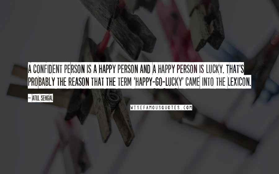 ATUL SEHGAL Quotes: A confident person is a happy person and a happy person is lucky. That's probably the reason that the term 'happy-go-lucky' came into the lexicon.