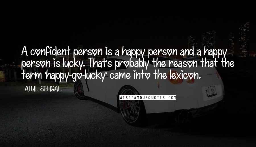 ATUL SEHGAL Quotes: A confident person is a happy person and a happy person is lucky. That's probably the reason that the term 'happy-go-lucky' came into the lexicon.