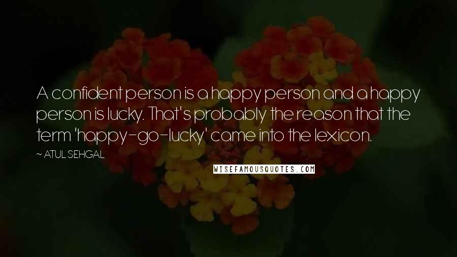 ATUL SEHGAL Quotes: A confident person is a happy person and a happy person is lucky. That's probably the reason that the term 'happy-go-lucky' came into the lexicon.