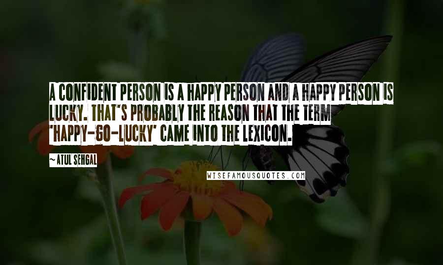 ATUL SEHGAL Quotes: A confident person is a happy person and a happy person is lucky. That's probably the reason that the term 'happy-go-lucky' came into the lexicon.