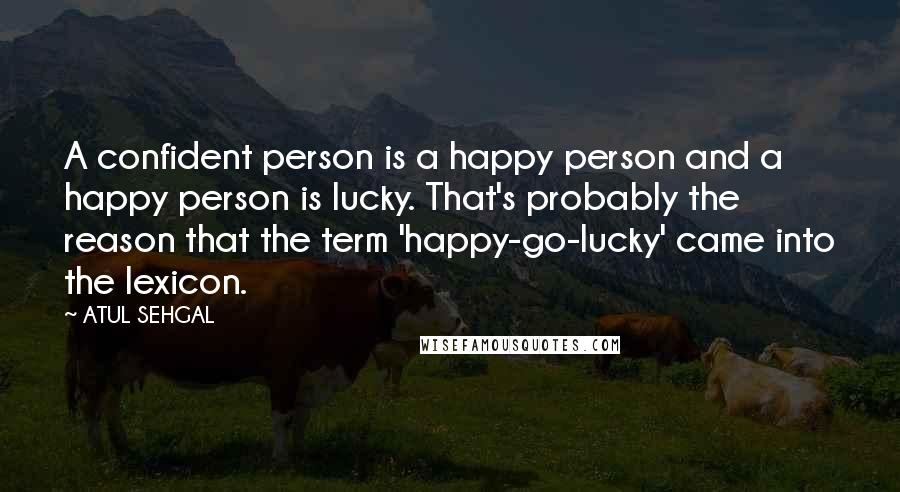 ATUL SEHGAL Quotes: A confident person is a happy person and a happy person is lucky. That's probably the reason that the term 'happy-go-lucky' came into the lexicon.