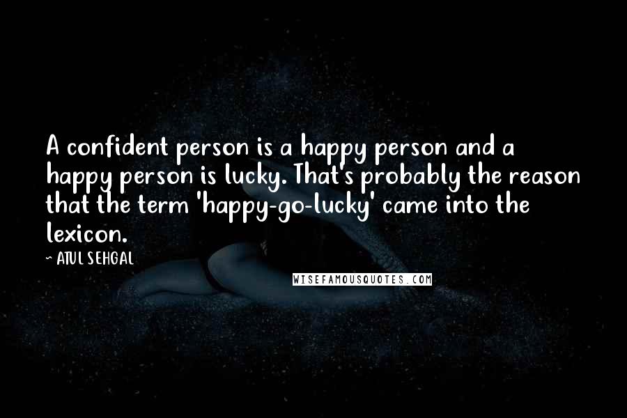 ATUL SEHGAL Quotes: A confident person is a happy person and a happy person is lucky. That's probably the reason that the term 'happy-go-lucky' came into the lexicon.