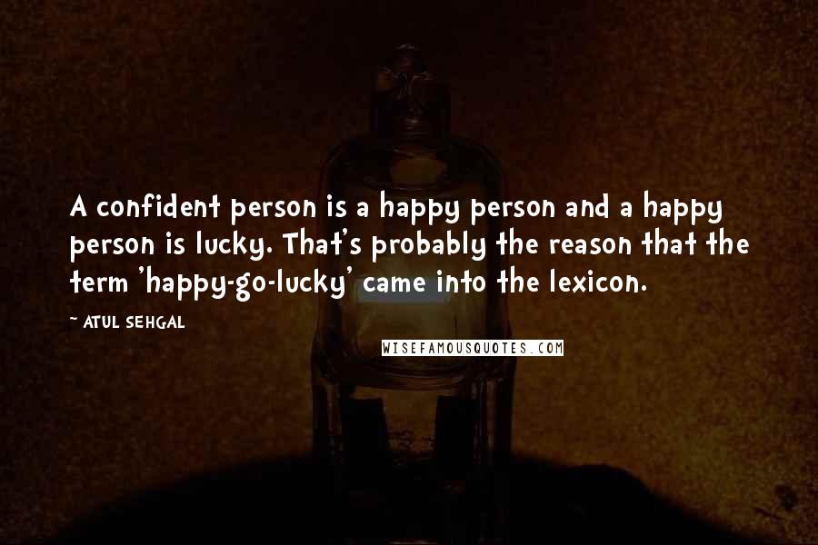 ATUL SEHGAL Quotes: A confident person is a happy person and a happy person is lucky. That's probably the reason that the term 'happy-go-lucky' came into the lexicon.