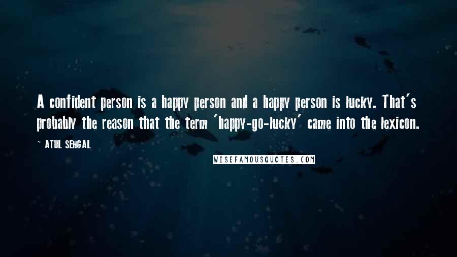 ATUL SEHGAL Quotes: A confident person is a happy person and a happy person is lucky. That's probably the reason that the term 'happy-go-lucky' came into the lexicon.