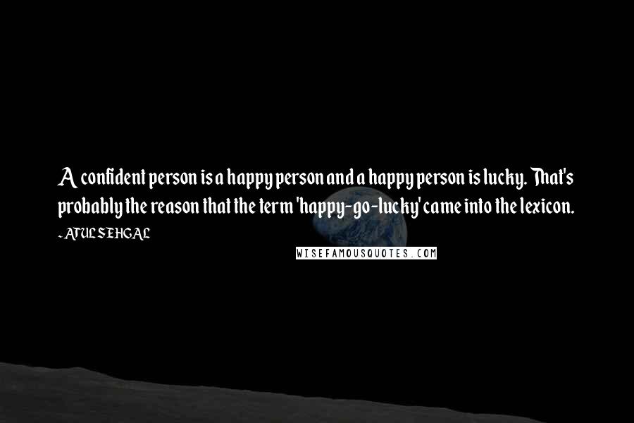 ATUL SEHGAL Quotes: A confident person is a happy person and a happy person is lucky. That's probably the reason that the term 'happy-go-lucky' came into the lexicon.