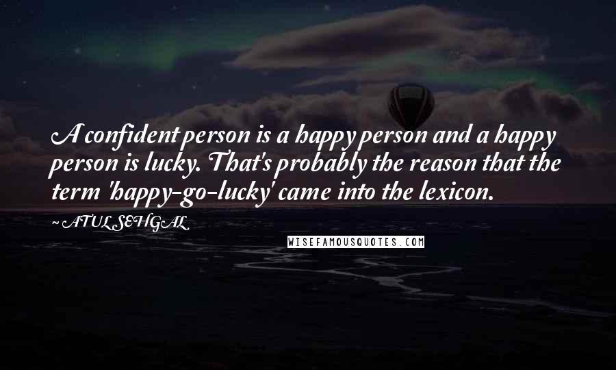 ATUL SEHGAL Quotes: A confident person is a happy person and a happy person is lucky. That's probably the reason that the term 'happy-go-lucky' came into the lexicon.