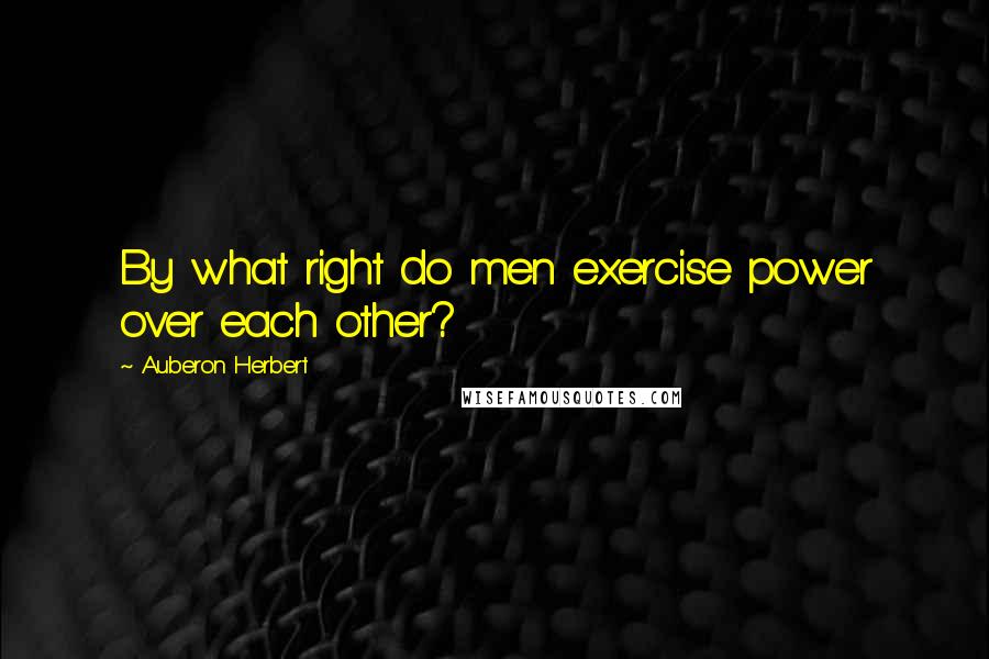 Auberon Herbert Quotes: By what right do men exercise power over each other?