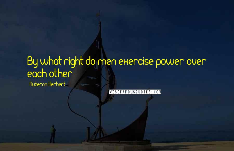 Auberon Herbert Quotes: By what right do men exercise power over each other?