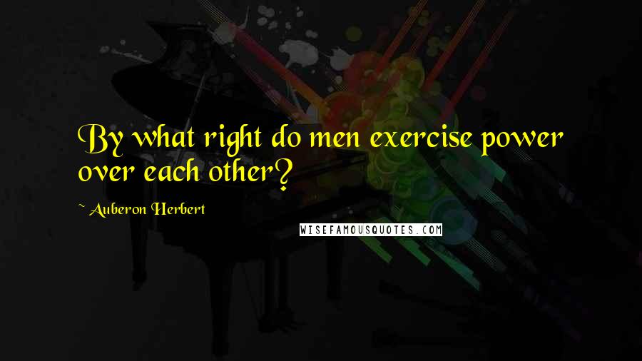 Auberon Herbert Quotes: By what right do men exercise power over each other?