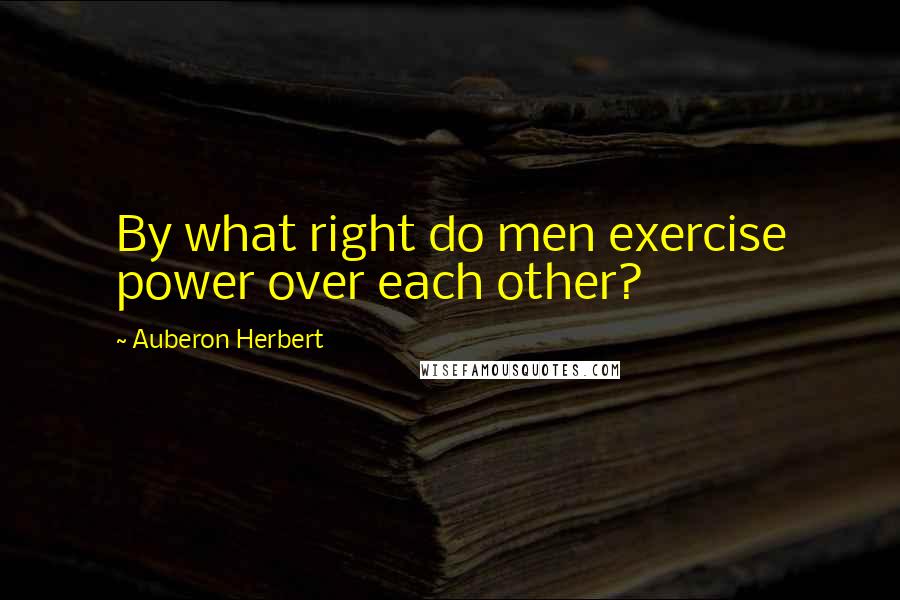 Auberon Herbert Quotes: By what right do men exercise power over each other?