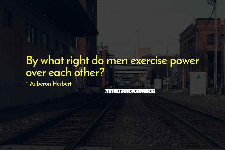 Auberon Herbert Quotes: By what right do men exercise power over each other?